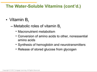 © Cengage Learning 2017
The Water-Soluble Vitamins (cont’d.)
• Vitamin B6
– Metabolic roles of vitamin B6
• Macronutrient metabolism
• Conversion of amino acids to other, nonessential
amino acids
• Synthesis of hemoglobin and neurotransmitters
• Release of stored glucose from glycogen
Copyright © 2017 Cengage Learning. All Rights Reserved.
 