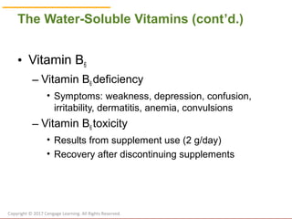 © Cengage Learning 2017
The Water-Soluble Vitamins (cont’d.)
• Vitamin B6
– Vitamin B6 deficiency
• Symptoms: weakness, depression, confusion,
irritability, dermatitis, anemia, convulsions
– Vitamin B6 toxicity
• Results from supplement use (2 g/day)
• Recovery after discontinuing supplements
Copyright © 2017 Cengage Learning. All Rights Reserved.
 