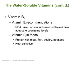 © Cengage Learning 2017
The Water-Soluble Vitamins (cont’d.)
• Vitamin B6
– Vitamin B6 recommendations
• RDA based on amounts needed to maintain
adequate coenzyme levels
– Vitamin B6 in foods
• Protein-rich meat, fish, poultry, potatoes
• Heat sensitive
Copyright © 2017 Cengage Learning. All Rights Reserved.
 