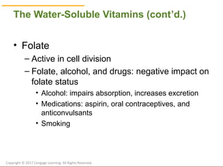 © Cengage Learning 2017
The Water-Soluble Vitamins (cont’d.)
• Folate
– Active in cell division
– Folate, alcohol, and drugs: negative impact on
folate status
• Alcohol: impairs absorption, increases excretion
• Medications: aspirin, oral contraceptives, and
anticonvulsants
• Smoking
Copyright © 2017 Cengage Learning. All Rights Reserved.
 