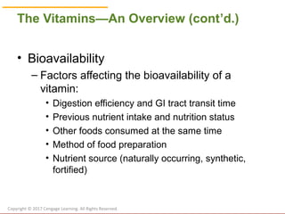 © Cengage Learning 2017
The Vitamins—An Overview (cont’d.)
• Bioavailability
– Factors affecting the bioavailability of a
vitamin:
• Digestion efficiency and GI tract transit time
• Previous nutrient intake and nutrition status
• Other foods consumed at the same time
• Method of food preparation
• Nutrient source (naturally occurring, synthetic,
fortified)
Copyright © 2017 Cengage Learning. All Rights Reserved.
 