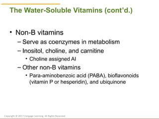 © Cengage Learning 2017
The Water-Soluble Vitamins (cont’d.)
• Non-B vitamins
– Serve as coenzymes in metabolism
– Inositol, choline, and carnitine
• Choline assigned AI
– Other non-B vitamins
• Para-aminobenzoic acid (PABA), bioflavonoids
(vitamin P or hesperidin), and ubiquinone
Copyright © 2017 Cengage Learning. All Rights Reserved.
 