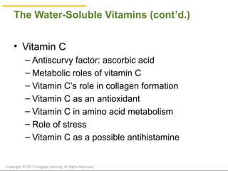 © Cengage Learning 2017
The Water-Soluble Vitamins (cont’d.)
• Vitamin C
– Antiscurvy factor: ascorbic acid
– Metabolic roles of vitamin C
– Vitamin C’s role in collagen formation
– Vitamin C as an antioxidant
– Vitamin C in amino acid metabolism
– Role of stress
– Vitamin C as a possible antihistamine
Copyright © 2017 Cengage Learning. All Rights Reserved.
 
