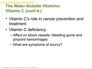 © Cengage Learning 2017
The Water-Soluble Vitamins:
Vitamin C (cont’d.)
• Vitamin C’s role in cancer prevention and
treatment
• Vitamin C deficiency
– Affect on blood vessels: bleeding gums and
pinpoint hemorrhages
– What are symptoms of scurvy?
Copyright © 2017 Cengage Learning. All Rights Reserved.
 