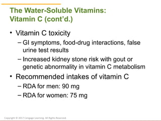© Cengage Learning 2017
The Water-Soluble Vitamins:
Vitamin C (cont’d.)
• Vitamin C toxicity
– GI symptoms, food-drug interactions, false
urine test results
– Increased kidney stone risk with gout or
genetic abnormality in vitamin C metabolism
• Recommended intakes of vitamin C
– RDA for men: 90 mg
– RDA for women: 75 mg
Copyright © 2017 Cengage Learning. All Rights Reserved.
 