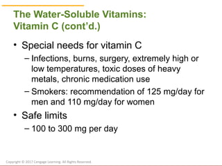 © Cengage Learning 2017
The Water-Soluble Vitamins:
Vitamin C (cont’d.)
• Special needs for vitamin C
– Infections, burns, surgery, extremely high or
low temperatures, toxic doses of heavy
metals, chronic medication use
– Smokers: recommendation of 125 mg/day for
men and 110 mg/day for women
• Safe limits
– 100 to 300 mg per day
Copyright © 2017 Cengage Learning. All Rights Reserved.
 