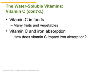 © Cengage Learning 2017
The Water-Soluble Vitamins:
Vitamin C (cont’d.)
• Vitamin C in foods
– Many fruits and vegetables
• Vitamin C and iron absorption
– How does vitamin C impact iron absorption?
Copyright © 2017 Cengage Learning. All Rights Reserved.
 