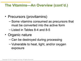 © Cengage Learning 2017
The Vitamins—An Overview (cont’d.)
• Precursors (provitamins)
– Some vitamins consumed as precursors that
must be converted into the active form
– Listed in Tables 8-4 and 8-5
• Organic nature
– Can be destroyed during processing
– Vulnerable to heat, light, and/or oxygen
exposure
Copyright © 2017 Cengage Learning. All Rights Reserved.
 