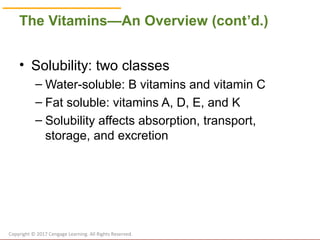 © Cengage Learning 2017
The Vitamins—An Overview (cont’d.)
• Solubility: two classes
– Water-soluble: B vitamins and vitamin C
– Fat soluble: vitamins A, D, E, and K
– Solubility affects absorption, transport,
storage, and excretion
Copyright © 2017 Cengage Learning. All Rights Reserved.
 
