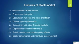  Opportunities & Better returns
 Pronounced risk factor
 Speculation, rumours and news orientation
 Diverse type of participants
 Connectivity with other financial markets
 Dependence on commodity move
 Fiscal, monitory and taxation policy effects
 Sector performance and incentives by government
Features of stock market
12
12
 