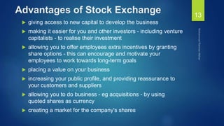 Advantages of Stock Exchange
 giving access to new capital to develop the business
 making it easier for you and other investors - including venture
capitalists - to realise their investment
 allowing you to offer employees extra incentives by granting
share options - this can encourage and motivate your
employees to work towards long-term goals
 placing a value on your business
 increasing your public profile, and providing reassurance to
your customers and suppliers
 allowing you to do business - eg acquisitions - by using
quoted shares as currency
 creating a market for the company's shares
13
 