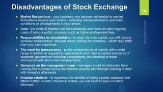 Disadvantages of Stock Exchange
 Market fluctuations - your business may become vulnerable to market
fluctuations beyond your control - including market sentiment, economic
conditions or developments in your sector.
 Cost - the costs of flotation can be substantial and there are also ongoing
costs of being a public company, such as higher professional fees.
 Responsibilities to shareholders - in return for their capital, you will have to
consider shareholders' interests when running the company - which may differ
from your own objectives.
 The need for transparancy - public companies must comply with a wide
range of additional regulatory requirements and meet accepted standards of
corporate governance including transparancy, and needing to make
announcements about new developments.
 Demands on the management team - managers could be distracted from
running the business during the flotation process and through needing to deal
with investors afterwards.
 Investor relations - to maximise the benefits of being a public company and
attract further investor interest in shares, you will need to keep investors
informed.
14
 