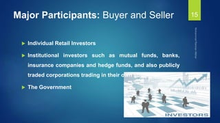Major Participants: Buyer and Seller
 Individual Retail Investors
 Institutional investors such as mutual funds, banks,
insurance companies and hedge funds, and also publicly
traded corporations trading in their own shares. &
 The Government
15
 