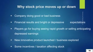16
Why stock price moves up or down
 Company doing good or bad business
 Financial results and bright or depressive expectations
 Players go for buying seeing rapid growth or selling anticipating
depressed earnings
 New innovative product launched / business explored
 Some incentives / taxation affecting stock
 
