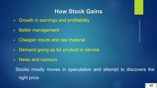 17
 Growth in earnings and profitability
 Better management
 Cheaper inputs and raw material
 Demand going up for product or service
 News and rumours
Stocks mostly moves in speculation and attempt to discovers the
right price
How Stock Gains
 