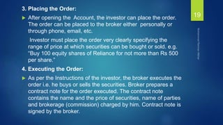 3. Placing the Order:
 After opening the Account, the investor can place the order.
The order can be placed to the broker either personally or
through phone, email, etc.
Investor must place the order very clearly specifying the
range of price at which securities can be bought or sold. e.g.
“Buy 100 equity shares of Reliance for not more than Rs 500
per share.”
4. Executing the Order:
 As per the Instructions of the investor, the broker executes the
order i.e. he buys or sells the securities. Broker prepares a
contract note for the order executed. The contract note
contains the name and the price of securities, name of parties
and brokerage (commission) charged by him. Contract note is
signed by the broker.
19
 