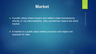 Market
 A public place where buyers and sellers make transactions,
directly or via intermediaries. Also sometimes means the stock
market.
 A market is a public place where provision and object are
exposed for sale.
2
 