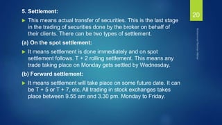 5. Settlement:
 This means actual transfer of securities. This is the last stage
in the trading of securities done by the broker on behalf of
their clients. There can be two types of settlement.
(a) On the spot settlement:
 It means settlement is done immediately and on spot
settlement follows. T + 2 rolling settlement. This means any
trade taking place on Monday gets settled by Wednesday.
(b) Forward settlement:
 It means settlement will take place on some future date. It can
be T + 5 or T + 7, etc. All trading in stock exchanges takes
place between 9.55 am and 3.30 pm. Monday to Friday.
20
 