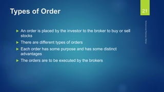 Types of Order
 An order is placed by the investor to the broker to buy or sell
stocks
 There are different types of orders
 Each order has some purpose and has some distinct
advantages
 The orders are to be executed by the brokers
21
 