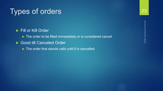 Types of orders
 Fill or Kill Order
 The order to be filled immediately or is considered cancel
 Good till Canceled Order
 The order that stands valid until it is cancelled
23
 
