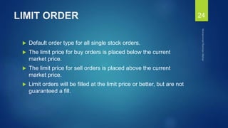 LIMIT ORDER
 Default order type for all single stock orders.
 The limit price for buy orders is placed below the current
market price.
 The limit price for sell orders is placed above the current
market price.
 Limit orders will be filled at the limit price or better, but are not
guaranteed a fill.
24
 