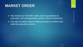 MARKET ORDER
 Also known as "not held” order used to guarantee an
execution, but not guarantee a price or time of execution.
 The risk of market orders is that you have no control over
what the execution price is.
26
 