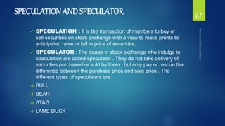SPECULATION AND SPECULATOR
 SPECULATION : It is the transaction of members to buy or
sell securities on stock exchange with a view to make profits to
anticipated raise or fall in price of securities.
 SPECULATOR : The dealer in stock exchange who indulge in
speculation are called speculator . They do not take delivery of
securities purchased or sold by them , but only pay or rescue the
difference between the purchase price and sale price . The
different types of speculators are
 BULL
 BEAR
 STAG
 LAME DUCK
27
 