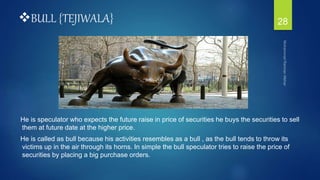 BULL {TEJIWALA}
He is speculator who expects the future raise in price of securities he buys the securities to sell
them at future date at the higher price.
He is called as bull because his activities resembles as a bull , as the bull tends to throw its
victims up in the air through its horns. In simple the bull speculator tries to raise the price of
securities by placing a big purchase orders.
28
 