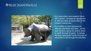 BEAR {MANDIWALA}
He is speculator who expects future
fall in prices , he does an agreement
to sell securities at future date at the
present market rate .
He is called as bear because his
altitude resembles with bear , as the
bear tends to stamp its victims down
to earth through its paws . In simple
the bear speculator forces of prices of
securities to fall through his activities.
29
 