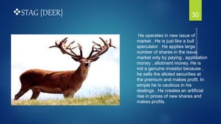 STAG {DEER}
He operates in new issue of
market . He is just like a bull
speculator . He applies large
number of shares in the issue
market only by paying , application
money , allotment money. He is
not a genuine investor because ,
he sells the alloted securities at
the premium and makes profit. In
simple he is cautious in his
dealings . He creates an artificial
rise in prices of new shares and
makes profits.
30
 