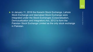  In January 11, 2016 the Karachi Stock Exchange, Lahore
Stock Exchange and Islamabad Stock Exchange were
integrated under the Stock Exchanges (Corporatisation,
Demutualization and Integration) Act, 2012 to form the
Pakistan Stock Exchange Limited as the only stock exchange
in Pakistan.
33
 