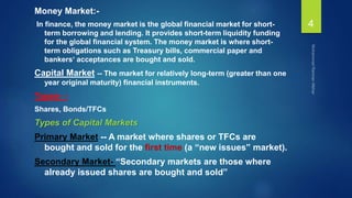Money Market:-
In finance, the money market is the global financial market for short-
term borrowing and lending. It provides short-term liquidity funding
for the global financial system. The money market is where short-
term obligations such as Treasury bills, commercial paper and
bankers‘ acceptances are bought and sold.
Capital Market -- The market for relatively long-term (greater than one
year original maturity) financial instruments.
Types- -
Shares, Bonds/TFCs
Types of Capital Markets
Primary Market -- A market where shares or TFCs are
bought and sold for the first time (a “new issues” market).
Secondary Market- “Secondary markets are those where
already issued shares are bought and sold”
4
 