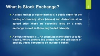 What is Stock Exchange?
 A stock market or equity market is a public entity for the
trading of company stock (shares) and derivatives at an
agreed price; these are securities listed on a stock
exchange as well as those only traded privately.
 A stock exchange is… An organized marketplace used for
trading. Where brokers and dealers buy and sell stocks of
publicly traded companies on investor’s behalf.
5
 