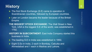 History
 The first Stock Exchange (S.E) came to operation in
Scandinavian countries, followed by European countries.
 Later on London became the leader because of the British
Empire.
THE BIGGEST STOCK EXCHANGE: The Wall Street in New
York, USA is the biggest S.E of the world, was established in
1792.
HISTORY IN SUBCONTINENT: East India Company started this
business in India.
 The leading S.E in India was established in 1850.
 Eight S.Es in India, 2 each in Bombay, Calcutta and
Ahmedabad and 1 each in Madras and Lahore.
6
 