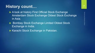History count…
 A look at history First Official Stock Exchange
Amsterdam Stock Exchange Oldest Stock Exchange
in Asia.
 Bombay Stock Exchange Limited Oldest Stock
Exchange in India.
 Karachi Stock Exchange in Pakistan.
7
 