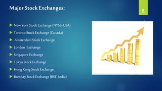 Major Stock Exchanges:
 New York Stock Exchange(NYSE- USA)
 Toronto Stock Exchange(Canada)
 Amsterdam Stock Exchange
 London Exchange
 Singapore Exchange
 Tokyo Stock Exchange
 Hong Kong Stock Exchange
 Bombay Stock Exchange(BSE- India)
8
 