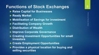 Functions of Stock Exchanges
 Raise Capital for Businesses
 Ready Market
 Mobilisation of Savings for investment
 Facilitating Company Growth
 Distribution of Wealth
 Improve Corporate Governance
 Creating investment Opportunities for small
investors
 Create Employment Opportunities
 Provides a physical location for buying and
selling securities
9
 