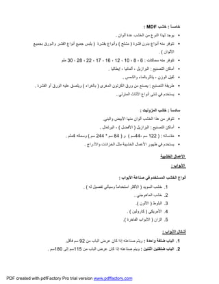 ً‫ﺎ‬‫ﺧﺎﻣﺴ‬:‫ﺧﺸﺐ‬MDF:
•‫أﻟﻮان‬ ‫ﻋﺪة‬ ‫اﻟﺨﺸﺐ‬ ‫ﻣﻦ‬ ‫اﻟﻨﻮع‬ ‫ﻟﮭﺬا‬ ‫ﯾﻮﺟﺪ‬.
•‫ﻗﺸﺮة‬ ‫ﺑﺪون‬ ‫أﻧﻮاع‬ ‫ﻣﻨﮫ‬ ‫ﺗﺘﻮﻓﺮ‬)‫ﻣﺸﻠﺢ‬(‫ﺑﻘﺸﺮة‬ ‫وأﻧﻮاع‬)‫ﻊ‬‫ﺑﺠﻤﯿ‬ ‫ﻮرق‬‫واﻟ‬ ‫ﺮ‬‫اﻟﻘﺸ‬ ‫أﻧﻮاع‬ ‫ﺟﻤﯿﻊ‬ ‫ﯾﻠﺒﺲ‬
‫اﻷﻟﻮان‬. (
•‫ﻣﻨﮫ‬ ‫ﺗﺘﻮﻓﺮ‬‫ﺳﻤﺎﻛﺎت‬:6،8،10،12،16،17،22،28،30‫ﻣ‬‫ﻠ‬‫ﻢ‬
•‫اﻟﺘﺼﻨﯿﻊ‬ ‫أﻣﺎﻛﻦ‬:‫إﯾﻄﺎﻟﯿﺎ‬ ، ‫أﻟﻤﺎﻧﯿﺎ‬ ، ‫اﻟﺒﺮازﯾﻞ‬.
•‫ﯾ‬ ، ‫اﻟﻮزن‬ ‫ﺛﻘﯿﻞ‬‫ﺘﺄﺛﺮﺑ‬‫ﺎﻟﻤﺎء‬‫و‬‫اﻟﺸﻤﺲ‬.
•‫اﻟﺘﺼﻨﯿﻊ‬ ‫ﻃﺮﯾﻘﺔ‬:‫اﻟﻤﻐﺮى‬ ‫اﻟﻜﺮﺗﻮن‬ ‫ورق‬ ‫ﻣﻦ‬ ‫ﯾﺼﻨﻊ‬)‫ﺑﺎﻟﻐﺮاء‬(‫اﻟﻘﺸﺮة‬ ‫أو‬ ‫اﻟﻮرق‬ ‫ﻋﻠﯿﮫ‬ ‫وﯾﻠﺼﻖ‬.
•‫اﻟﻤﻨﺰﻟﻲ‬ ‫اﻷﺛﺎث‬ ‫أﻧﻮاع‬ ‫ﺷﺘﻰ‬ ‫ﻓﻲ‬ ‫ﯾﺴﺘﺨﺪم‬.
ً‫ﺎ‬‫ﺳﺎدﺳ‬:‫اﻟﻤﺰوﻧﯿﺖ‬ ‫ﺧﺸﺐ‬:
•‫ﺗﺘﻮ‬‫واﻟﺒﻨﻲ‬ ‫اﻷﺑﯿﺾ‬ ‫ﻣﻨﮭﺎ‬ ‫أﻟﻮان‬ ‫اﻟﺨﺸﺐ‬ ‫ھﺬا‬ ‫ﻣﻦ‬ ‫ﻓﺮ‬.
•‫اﻟﺘﺼﻨﯿﻊ‬ ‫أﻣﺎﻛﻦ‬:‫اﻟﺒﺮازﯾﻞ‬)‫اﻷﻓﻀﻞ‬(‫اﻟﺒﺮﺗﻐﺎل‬ ،.
•‫ﻣﻘﺎﺳﺎﺗﮫ‬) :122، ‫ﺳﻢ‬44‫ﺳﻢ‬(‫و‬)84‫ﺳﻢ‬*244‫ﺳﻢ‬(‫وﺳﻤﻜﮫ‬4‫ﻣﻠ‬‫ﻢ‬.
•‫واﻷدراج‬ ‫اﻟﺨﺰاﻧﺎت‬ ‫ﻣﺜﻞ‬ ‫اﻟﺨﺸﺒﯿﺔ‬ ‫اﻷﻋﻤﺎل‬ ‫ﻇﮭﻮر‬ ‫ﻓﻲ‬ ‫ﯾﺴﺘﺨﺪم‬.
‫اﻟﺨﺸﺒﯿﺔ‬ ‫اﻷﻋﻤﺎل‬
‫اﻷﺑﻮاب‬:
‫اﻟﻤﺴﺘﺨﺪ‬ ‫اﻟﺨﺸﺐ‬ ‫أﻧﻮاع‬‫اﻷﺑﻮاب‬ ‫ﺻﻨﺎﻋﺔ‬ ‫ﻓﻲ‬ ‫م‬:
1.‫اﻟﺴﻮﯾﺪ‬ ‫ﺧﺸﺐ‬)‫ﻟﮫ‬ ‫ﺗﻔﺼﯿﻞ‬ ‫وﺳﯿﺄﺗﻲ‬ ً‫ﺎ‬‫اﺳﺘﺨﺪاﻣ‬ ‫اﻷﻛﺜﺮ‬. (
2.‫اﻟﻤﺎھﻮﺟﻨﻲ‬ ‫ﺧﺸﺐ‬.
3.‫اﻟﺒﻠﻮط‬)‫اﻷﻟﻮن‬.(
4.‫اﻷﻣﺮﯾﻜﻲ‬)‫ﻛﺎروﻟﯿﻦ‬. (
5.‫اﻟﺰان‬)‫اﻟﻔﺎﺧﺮة‬ ‫اﻷﺑﻮاب‬.(
‫اﻷﺑﻮاب‬ ‫أﺷﻜﺎل‬:
1.‫واﺣﺪة‬ ‫ﺿﻠﻔﺔ‬ ‫اﻟﺒﺎب‬:‫ﻣﻦ‬ ‫اﻟﺒﺎب‬ ‫ﻋﺮض‬ ‫ﻛﺎن‬ ‫إذا‬ ‫ﺻﻨﺎﻋﺘﮫ‬ ‫وﯾﺘﻢ‬92‫ﻓ‬ ‫ﺳﻢ‬‫ﺄﻗﻞ‬.
2.‫اﺛﻨﺘﯿﻦ‬ ‫ﺿﻠﻔﺘﯿﻦ‬ ‫اﻟﺒﺎب‬:‫ﻣﻦ‬ ‫اﻟﺒﺎب‬ ‫ﻋﺮض‬ ‫ﻛﺎن‬ ‫إذا‬ ‫ﺻﻨﺎﻋﺘﮫ‬ ‫وﯾﺘﻢ‬115‫إﻟﻰ‬ ‫ﺳﻢ‬180‫ﺳﻢ‬.
PDF created with pdfFactory Pro trial version www.pdffactory.com
 