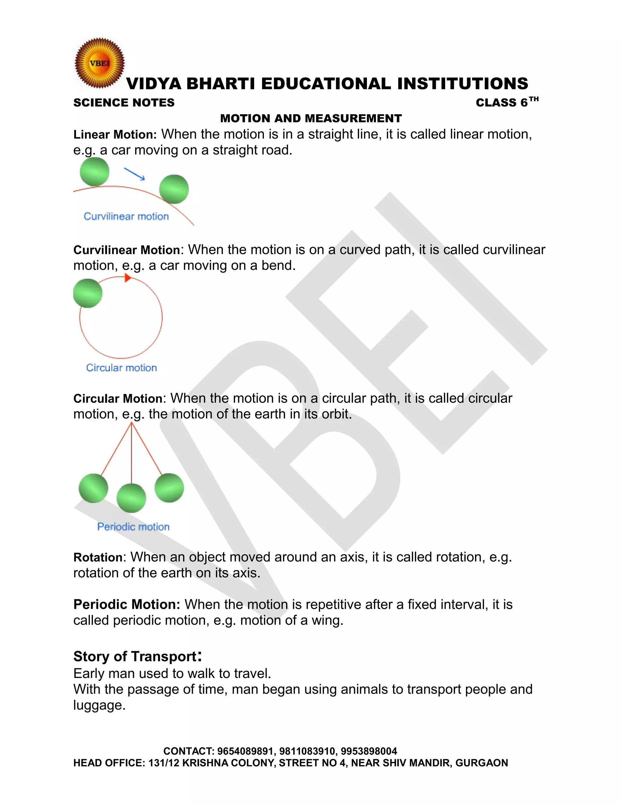 VIDYA BHARTI EDUCATIONAL INSTITUTIONS
SCIENCE NOTES CLASS 6TH
MOTION AND MEASUREMENT
Linear Motion: When the motion is in a straight line, it is called linear motion,
e.g. a car moving on a straight road.
Curvilinear Motion: When the motion is on a curved path, it is called curvilinear
motion, e.g. a car moving on a bend.
Circular Motion: When the motion is on a circular path, it is called circular
motion, e.g. the motion of the earth in its orbit.
Rotation: When an object moved around an axis, it is called rotation, e.g.
rotation of the earth on its axis.
Periodic Motion: When the motion is repetitive after a fixed interval, it is
called periodic motion, e.g. motion of a wing.
Story of Transport:
Early man used to walk to travel.
With the passage of time, man began using animals to transport people and
luggage.
CONTACT: 9654089891, 9811083910, 9953898004
HEAD OFFICE: 131/12 KRISHNA COLONY, STREET NO 4, NEAR SHIV MANDIR, GURGAON
 