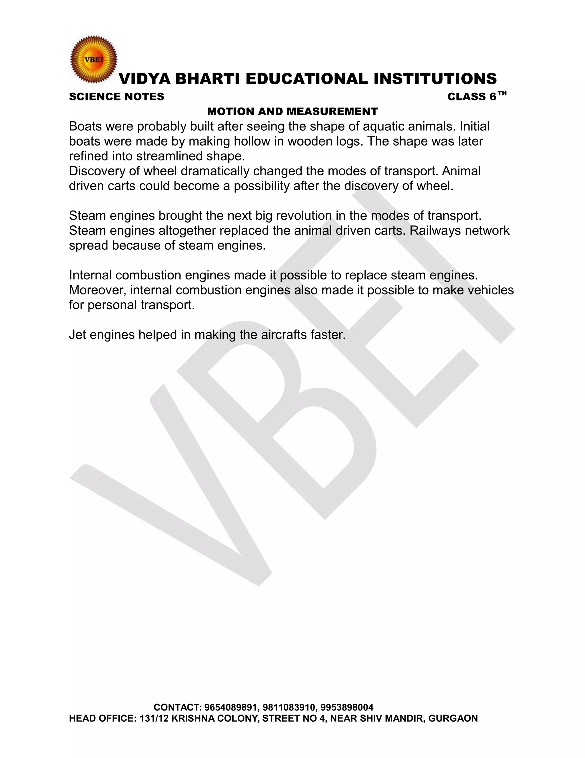 VIDYA BHARTI EDUCATIONAL INSTITUTIONS
SCIENCE NOTES CLASS 6TH
MOTION AND MEASUREMENT
Boats were probably built after seeing the shape of aquatic animals. Initial
boats were made by making hollow in wooden logs. The shape was later
refined into streamlined shape.
Discovery of wheel dramatically changed the modes of transport. Animal
driven carts could become a possibility after the discovery of wheel.
Steam engines brought the next big revolution in the modes of transport.
Steam engines altogether replaced the animal driven carts. Railways network
spread because of steam engines.
Internal combustion engines made it possible to replace steam engines.
Moreover, internal combustion engines also made it possible to make vehicles
for personal transport.
Jet engines helped in making the aircrafts faster.
CONTACT: 9654089891, 9811083910, 9953898004
HEAD OFFICE: 131/12 KRISHNA COLONY, STREET NO 4, NEAR SHIV MANDIR, GURGAON
 