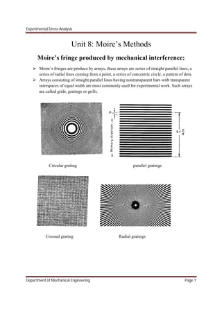 Experimental Stress Analysis
Department of Mechanical Engineering Page 1
Unit 8: Moire’s Methods
Moire’s fringe produced by mechanical interference:
 Moire’s fringes are produce by arrays, these arrays are series of straight parallel lines, a
series of radial lines coming from a point, a series of concentric circle, a pattern of dots.
 Arrays consisting of straight parallel lines having nontransparent bars with transparent
interspaces of equal width are most commonly used for experimental work. Such arrays
are called grids, gratings or grills.
Circular grating parallel gratings
Crossed grating Radial gratings
 