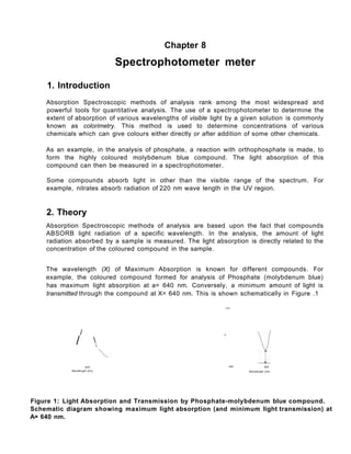 Chapter 8
Spectrophotometer meter
1. Introduction
Absorption Spectroscopic methods of analysis rank among the most widespread and
powerful tools for quantitative analysis. The use of a spectrophotometer to determine the
extent of absorption of various wavelengths of visible light by a given solution is commonly
known as colorimetry. This method is used to determine concentrations of various
chemicals which can give colours either directly or after addition of some other chemicals.
As an example, in the analysis of phosphate, a reaction with orthophosphate is made, to
form the highly coloured molybdenum blue compound. The light absorption of this
compound can then be measured in a spectrophotometer.
Some compounds absorb light in other than the visible range of the spectrum. For
example, nitrates absorb radiation of 220 nm wave length in the UV region.
2. Theory
Absorption Spectroscopic methods of analysis are based upon the fact that compounds
ABSORB light radiation of a specific wavelength. In the analysis, the amount of light
radiation absorbed by a sample is measured. The light absorption is directly related to the
concentration of the coloured compound in the sample.
The wavelength (X) of Maximum Absorption is known for different compounds. For
example, the coloured compound formed for analysis of Phosphate (molybdenum blue)
has maximum light absorption at a= 640 nm. Conversely, a minimum amount of light is
transmitted through the compound at X= 640 nm. This is shown schematically in Figure .1
100
/ s
/ 

840
Wavefengift {nm}
400 640
Wavelength (nm)
Figure 1: Light Absorption and Transmission by Phosphate-molybdenum blue compound.
Schematic diagram showing maximum light absorption (and minimum light transmission) at
A= 640 nm.
 