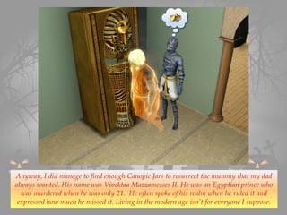 Anyway, I did manage to find enough Canopic Jars to resurrect the mummy that my dad
always wanted. His name was Vivektaa Mazzamesses II. He was an Egyptian prince who
was murdered when he was only 21. He often spoke of his realm when he ruled it and
expressed how much he missed it. Living in the modern age isn’t for everyone I suppose.
 
