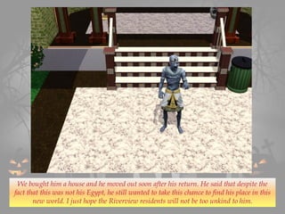 We bought him a house and he moved out soon after his return. He said that despite the
fact that this was not his Egypt, he still wanted to take this chance to find his place in this
new world. I just hope the Riverview residents will not be too unkind to him.
 