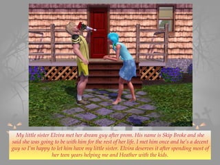 My little sister Elvira met her dream guy after prom. His name is Skip Broke and she
said she was going to be with him for the rest of her life. I met him once and he’s a decent
guy so I’m happy to let him have my little sister. Elvira deserves it after spending most of
her teen years helping me and Heather with the kids.
 