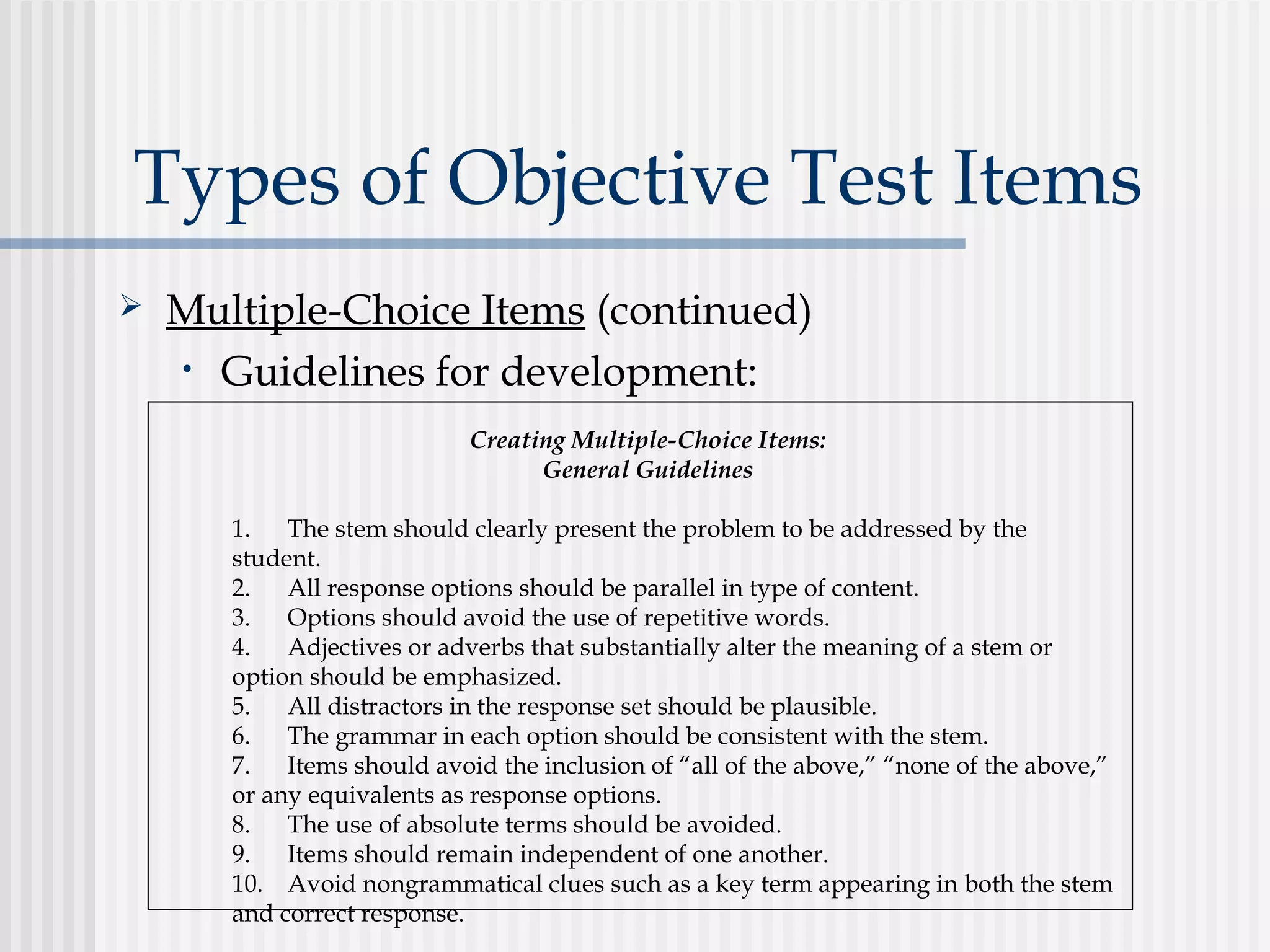Types of Objective Test Items
 Multiple-Choice Items (continued)
• Guidelines for development:
Creating Multiple-Choice Items:
General Guidelines
1. The stem should clearly present the problem to be addressed by the
student.
2. All response options should be parallel in type of content.
3. Options should avoid the use of repetitive words.
4. Adjectives or adverbs that substantially alter the meaning of a stem or
option should be emphasized.
5. All distractors in the response set should be plausible.
6. The grammar in each option should be consistent with the stem.
7. Items should avoid the inclusion of “all of the above,” “none of the above,”
or any equivalents as response options.
8. The use of absolute terms should be avoided.
9. Items should remain independent of one another.
10. Avoid nongrammatical clues such as a key term appearing in both the stem
and correct response.
 