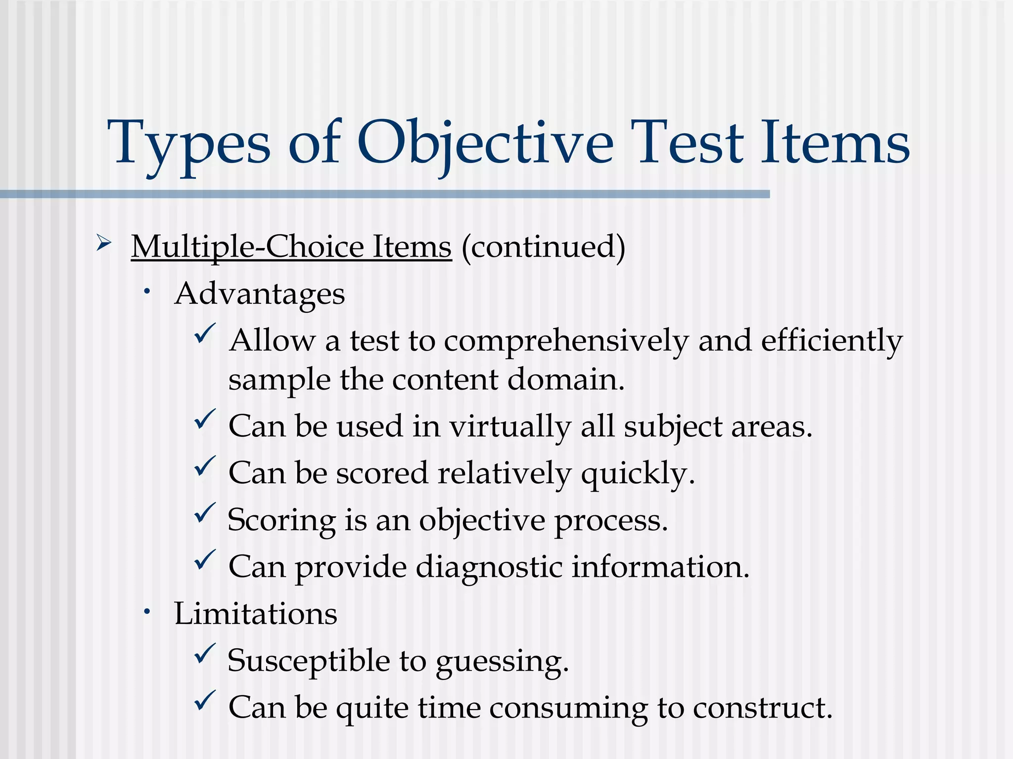 Types of Objective Test Items
 Multiple-Choice Items (continued)
• Advantages
 Allow a test to comprehensively and efficiently
sample the content domain.
 Can be used in virtually all subject areas.
 Can be scored relatively quickly.
 Scoring is an objective process.
 Can provide diagnostic information.
• Limitations
 Susceptible to guessing.
 Can be quite time consuming to construct.
 