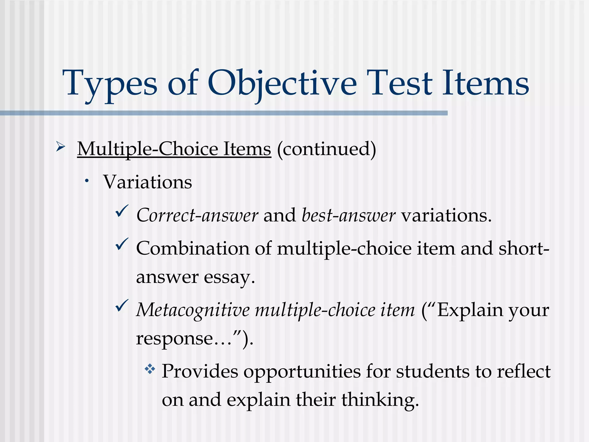 Types of Objective Test Items
 Multiple-Choice Items (continued)
• Variations
 Correct-answer and best-answer variations.
 Combination of multiple-choice item and short-
answer essay.
 Metacognitive multiple-choice item (“Explain your
response…”).
 Provides opportunities for students to reflect
on and explain their thinking.
 
