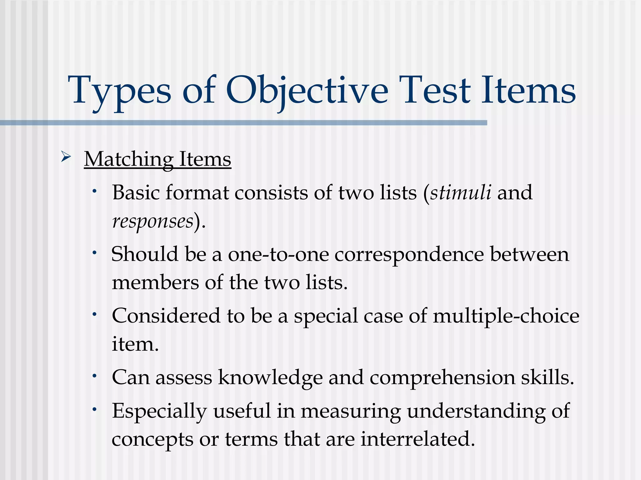 Types of Objective Test Items
 Matching Items
• Basic format consists of two lists (stimuli and
responses).
• Should be a one-to-one correspondence between
members of the two lists.
• Considered to be a special case of multiple-choice
item.
• Can assess knowledge and comprehension skills.
• Especially useful in measuring understanding of
concepts or terms that are interrelated.
 