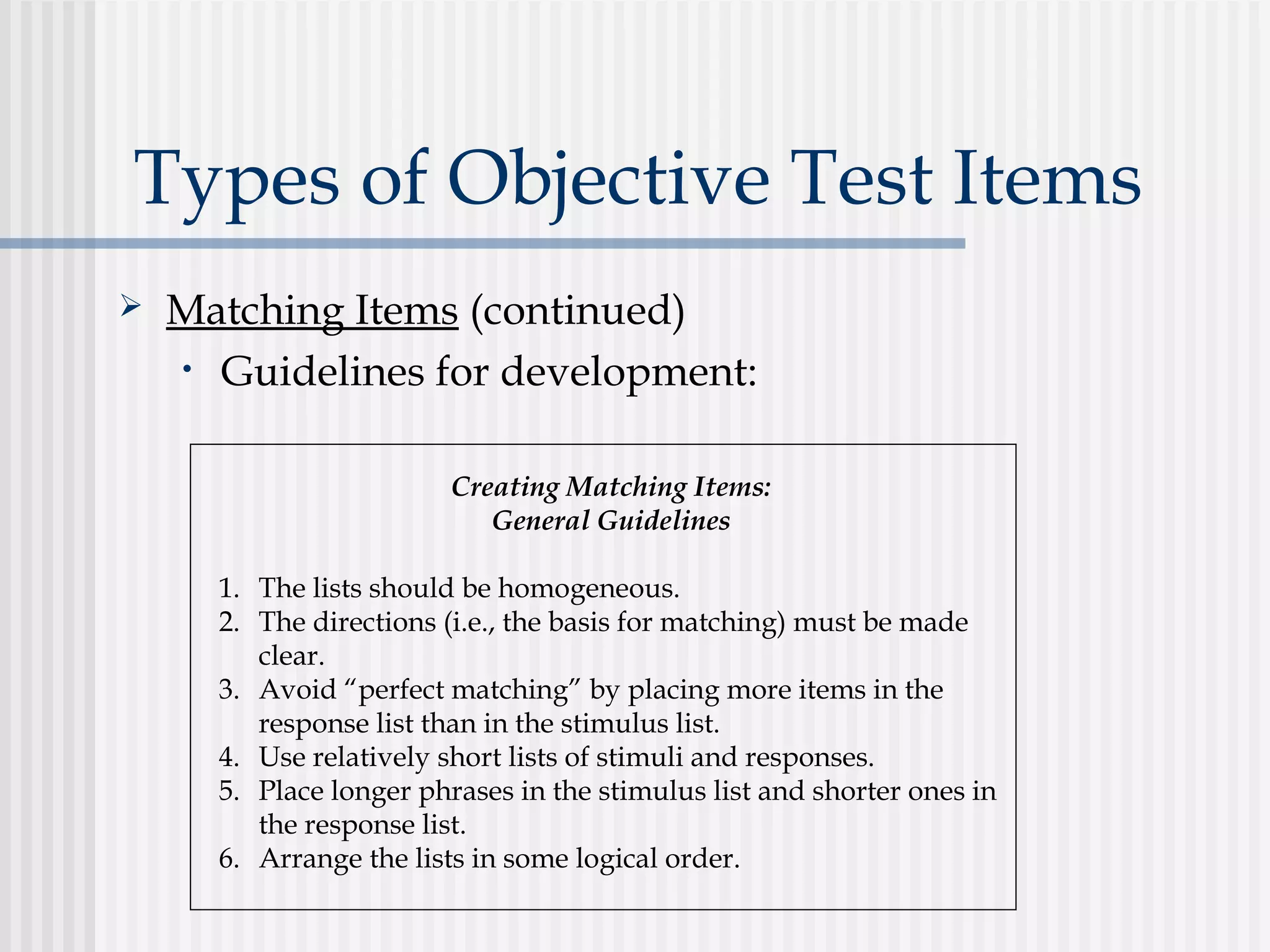 Types of Objective Test Items
 Matching Items (continued)
• Guidelines for development:
Creating Matching Items:
General Guidelines
1. The lists should be homogeneous.
2. The directions (i.e., the basis for matching) must be made
clear.
3. Avoid “perfect matching” by placing more items in the
response list than in the stimulus list.
4. Use relatively short lists of stimuli and responses.
5. Place longer phrases in the stimulus list and shorter ones in
the response list.
6. Arrange the lists in some logical order.
 